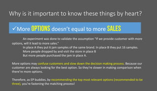 Why is it important to know these things by heart?
More doesn’t equal to more
An experiment was done to validate the assumption “If we provide customer with more
options, will it lead to more sales.”
In place A they put 6 jam samples of the same brand. In place B they put 16 samples.
More people dropped by and visit the store in place B
But more people purchased the jam in place A.
More options may confuse customers and slow down the decision making process. Because our
customer are always looking for the best option. So they’re slower in making comparison when
there’re more options.
Therefore, as EP buddies, by recommending the top most relevant options (recommended to be
three), you’re fastening the matching process!
 