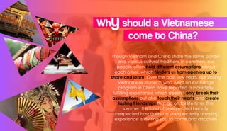 Though Vietnam and China share the same border
and various cultural traditions in common, our
people often hold different assumptions about
each other, which hinders us from opening up to
share and learn. Over the past few years, our young
Vietnamese students who went on exchange
program in China have reported a incredibly
fulfilling experience which doesn’t only break their
assumptions but also touch their hearts and create
lasting friendships that go on for life time. This
summer, this land of unexpected beauty,
unexpected hospitality an unexpectedly amazing
experience is inviting you to come and discover!
Whyshould a Vietnamese
come to China?
 