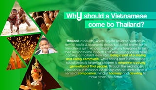 Thailand, a country which is quite similar to Vietnam in
term of social & economic status, but is well known for its
friendliness spirit. As described by many foreigners to be
their second home in South East Asia, young Vietnamese
coming to Thailand learn from being a part of a sharing
and caring community, while taking part in nationwide
social projects targeting children to empower a young
generation of Thai people. Through the exchange
experience in Thailand, leadership can be started from a
sense of compassion, living in harmony and devoting to
make others’ life better.
Whyshould a Vietnamese
come to Thailand?
 