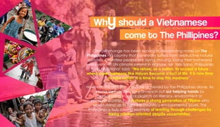 Climate change has been leaving its devastating marks on The
Philippines – a country that constantly suffers from destructive natural
disasters. Countless people are dying, moving, losing their homeland
every year. At UN climate summit in Warsaw, Mr Yeb Sano, Philippines
lead negotiator said: “We refuse, as a nation, to accept a future
where super typhoons like Haiyan become a fact of life. It is now time
to take action. It is time to stop this madness”.
However, this ambition can’t be achieved by the Philippines alone. As
young Vietnamese, we can reach out our helping hands by
participating in social projects on literacy, environment or
entrepreneurship that nurtures a strong generation of Filipino who
would stand up to fight the country’s environmental issues. The
Philippines is truly a living example of leading through challenges by
being solution-oriented despite uncertainties.
Whyshould a Vietnamese
come to The Phillipines?
 