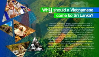 Sri Lanka, an teardrop-shaped island known as the “Pearl of
Indian Ocean”, has been a calling for people who desire to
immerse themselves in the time and space of history, nature and
culture. A unparalleled culture set of Theravada Buddhism passed
on from India for 2000 years; with Portuguese, Dutch, and British
elements having intermingled through the history of colonial
occupation, mix modern elements with traditional aspects and
shape a unique cultural identity out of Sri Lanka. While housing
various pilgrimage sites for the different religions including Buddhist
Hindu and Muslim, Sri Lanka is also identified as one of 34 world
biodiversity hot spots, offering one of the most unique wildlife
experiences ever. Coming to Sri Lanka, young Vietnamese has a
chance to embrace a slow-down in their fast-paced life, to
discover, to enjoy and to reconnect in the sincere hospitality of
the rustic Sri Lankan while participating in impactful social projects
to construct a better Sri Lanka.
Whyshould a Vietnamese
come to Sri Lanka?
 