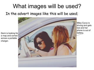 What images will be used?
In the advert images like this will be used;
Demi is looking for
a map and comes
across a portable
charger.
Miley Cyrus is
driving and gets
lost and her
phone is out of
battery.
 