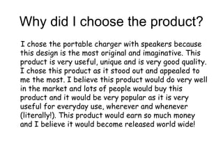 Why did I choose the product?
I chose the portable charger with speakers because
this design is the most original and imaginative. This
product is very useful, unique and is very good quality.
I chose this product as it stood out and appealed to
me the most. I believe this product would do very well
in the market and lots of people would buy this
product and it would be very popular as it is very
useful for everyday use, wherever and whenever
(literally!). This product would earn so much money
and I believe it would become released world wide!
 