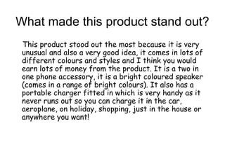 What made this product stand out?
This product stood out the most because it is very
unusual and also a very good idea, it comes in lots of
different colours and styles and I think you would
earn lots of money from the product. It is a two in
one phone accessory, it is a bright coloured speaker
(comes in a range of bright colours). It also has a
portable charger fitted in which is very handy as it
never runs out so you can charge it in the car,
aeroplane, on holiday, shopping, just in the house or
anywhere you want!
 
