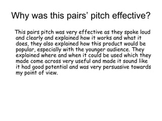 Why was this pairs’ pitch effective?
This pairs pitch was very effective as they spoke loud
and clearly and explained how it works and what it
does, they also explained how this product would be
popular, especially with the younger audience. They
explained where and when it could be used which they
made come across very useful and made it sound like
it had good potential and was very persuasive towards
my point of view.
 