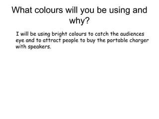 What colours will you be using and
why?
I will be using bright colours to catch the audiences
eye and to attract people to buy the portable charger
with speakers.
 