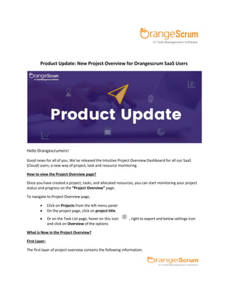 Product Update: New Project Overview for Orangescrum SaaS Users
Hello Orangescrumers!
Good news for all of you. We’ve released the Intuitive Project Overview Dashboard for all our SaaS
(Cloud) users; a new way of project, task and resource monitoring.
How to view the Project Overview page?
Once you have created a project, tasks, and allocated resources, you can start monitoring your project
status and progress on the Project Overview page.
To navigate to Project Overview page,
 Click on Projects from the left menu panel
 On the project page, click on project title
 Or on the Task List page, hover on this icon , right to export and below settings icon
and click on Overview of the options
What is New in the Project Overview?
First Layer:
The first layer of project overview contains the following information:
 