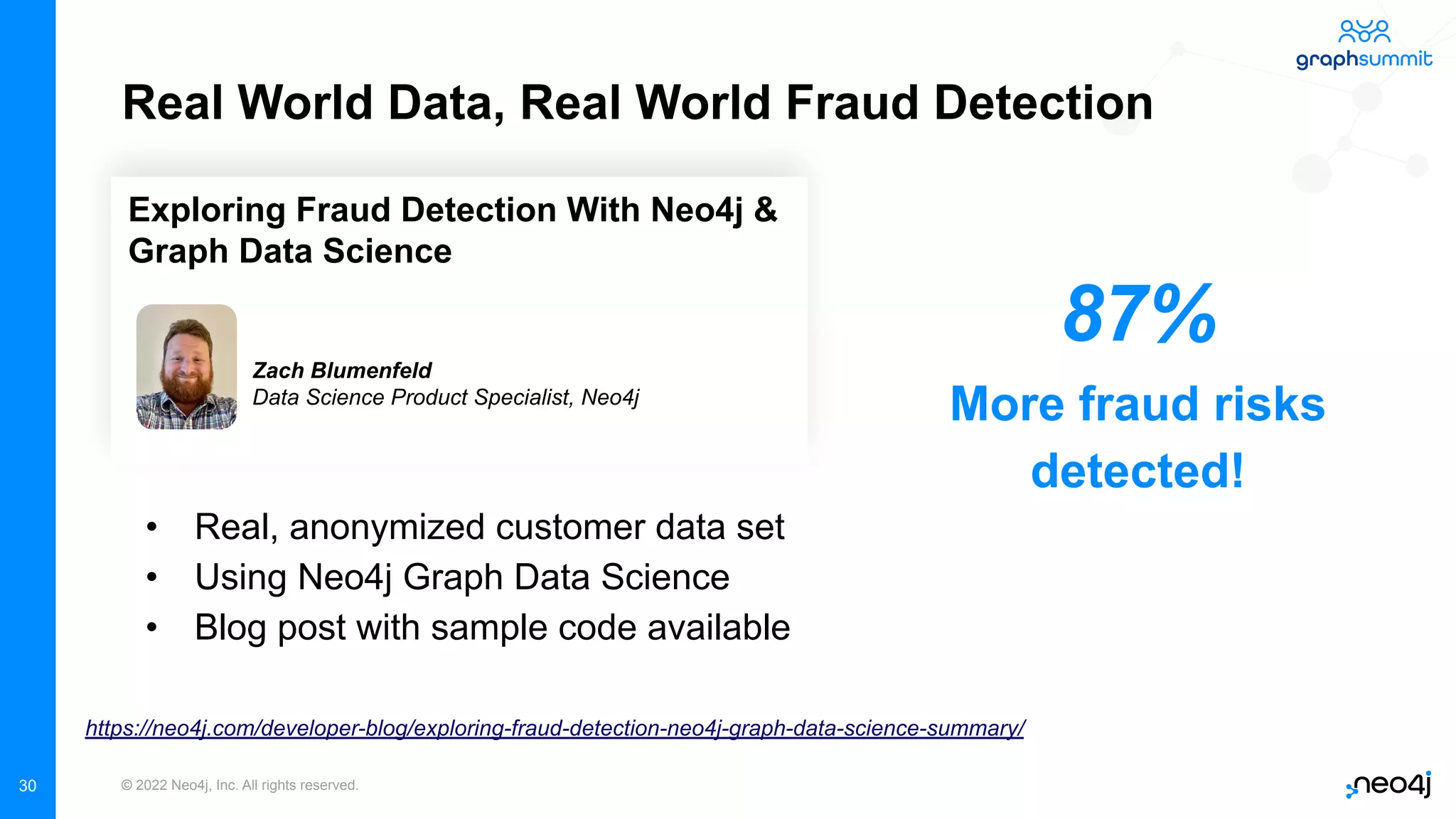 © 2022 Neo4j, Inc. All rights reserved.
30
Real World Data, Real World Fraud Detection
• Real, anonymized customer data set
• Using Neo4j Graph Data Science
• Blog post with sample code available
https://neo4j.com/developer-blog/exploring-fraud-detection-neo4j-graph-data-science-summary/
Exploring Fraud Detection With Neo4j &
Graph Data Science
Zach Blumenfeld
Data Science Product Specialist, Neo4j
87%
More fraud risks
detected!
 
