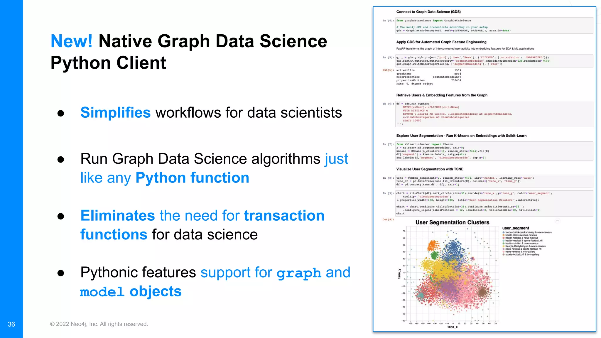 © 2022 Neo4j, Inc. All rights reserved.
New! Native Graph Data Science
Python Client
36
● Simplifies workflows for data scientists
● Run Graph Data Science algorithms just
like any Python function
● Eliminates the need for transaction
functions for data science
● Pythonic features support for graph and
model objects
 