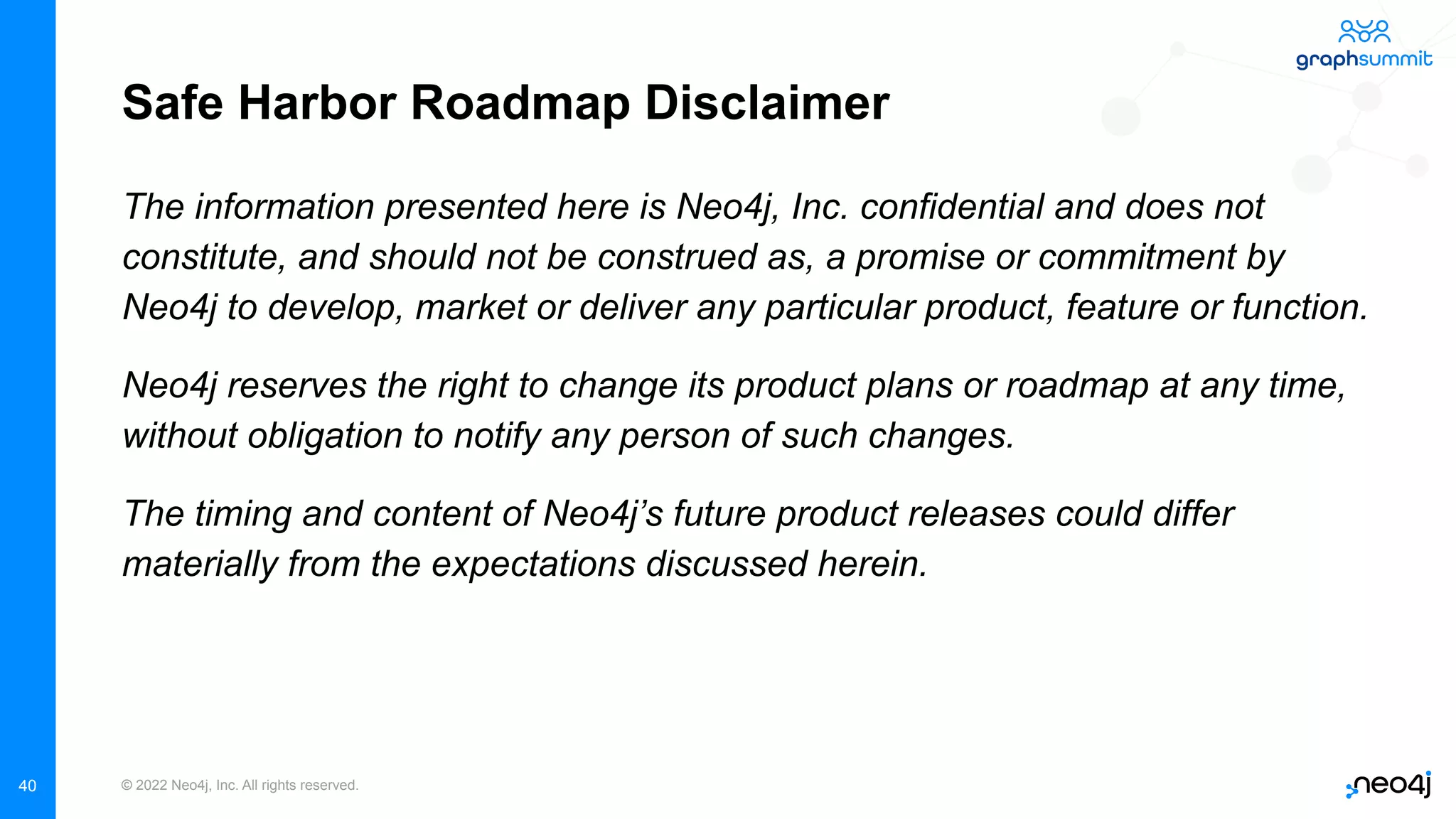 © 2022 Neo4j, Inc. All rights reserved.
Safe Harbor Roadmap Disclaimer
The information presented here is Neo4j, Inc. confidential and does not
constitute, and should not be construed as, a promise or commitment by
Neo4j to develop, market or deliver any particular product, feature or function.
Neo4j reserves the right to change its product plans or roadmap at any time,
without obligation to notify any person of such changes.
The timing and content of Neo4j’s future product releases could differ
materially from the expectations discussed herein.
40
 