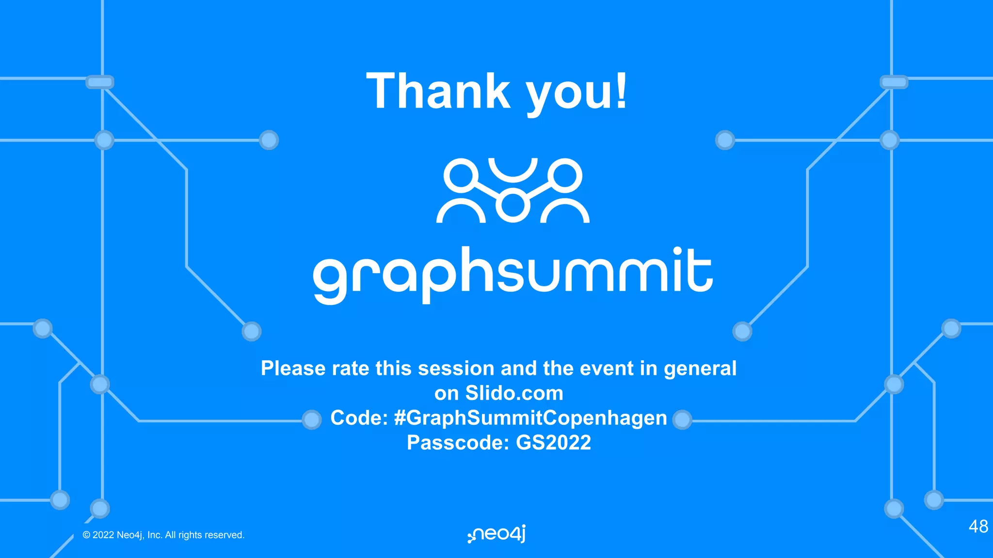 © 2022 Neo4j, Inc. All rights reserved.
© 2022 Neo4j, Inc. All rights reserved.
48
Thank you!
Please rate this session and the event in general
on Slido.com
Code: #GraphSummitCopenhagen
Passcode: GS2022
 