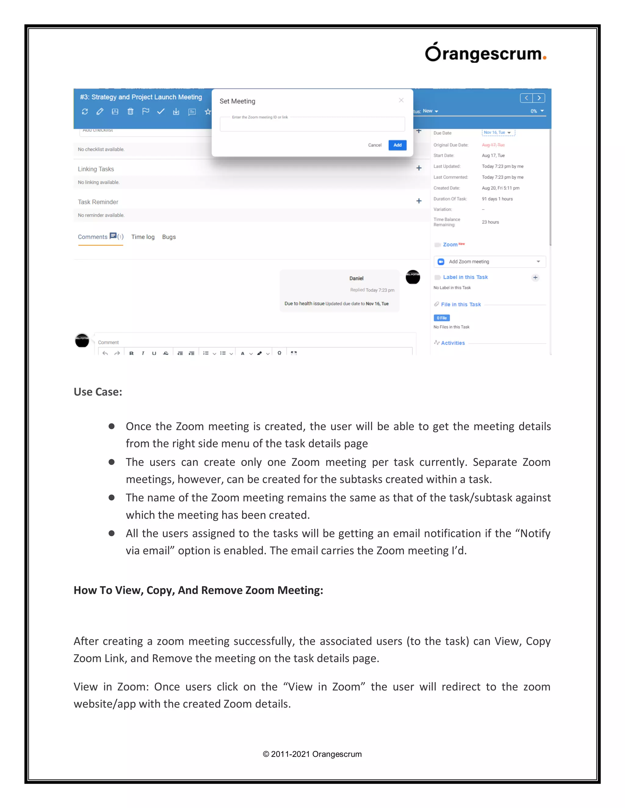 © 2011-2021 Orangescrum
Use Case:
● Once the Zoom meeting is created, the user will be able to get the meeting details
from the right side menu of the task details page
● The users can create only one Zoom meeting per task currently. Separate Zoom
meetings, however, can be created for the subtasks created within a task.
● The name of the Zoom meeting remains the same as that of the task/subtask against
which the meeting has been created.
● All the users assigned to the tasks will be getting an email notification if the “Notify
via email” option is enabled. The email carries the Zoom meeting I’d.
How To View, Copy, And Remove Zoom Meeting:
After creating a zoom meeting successfully, the associated users (to the task) can View, Copy
Zoom Link, and Remove the meeting on the task details page.
View in Zoom: Once users click on the “View in Zoom” the user will redirect to the zoom
website/app with the created Zoom details.
 