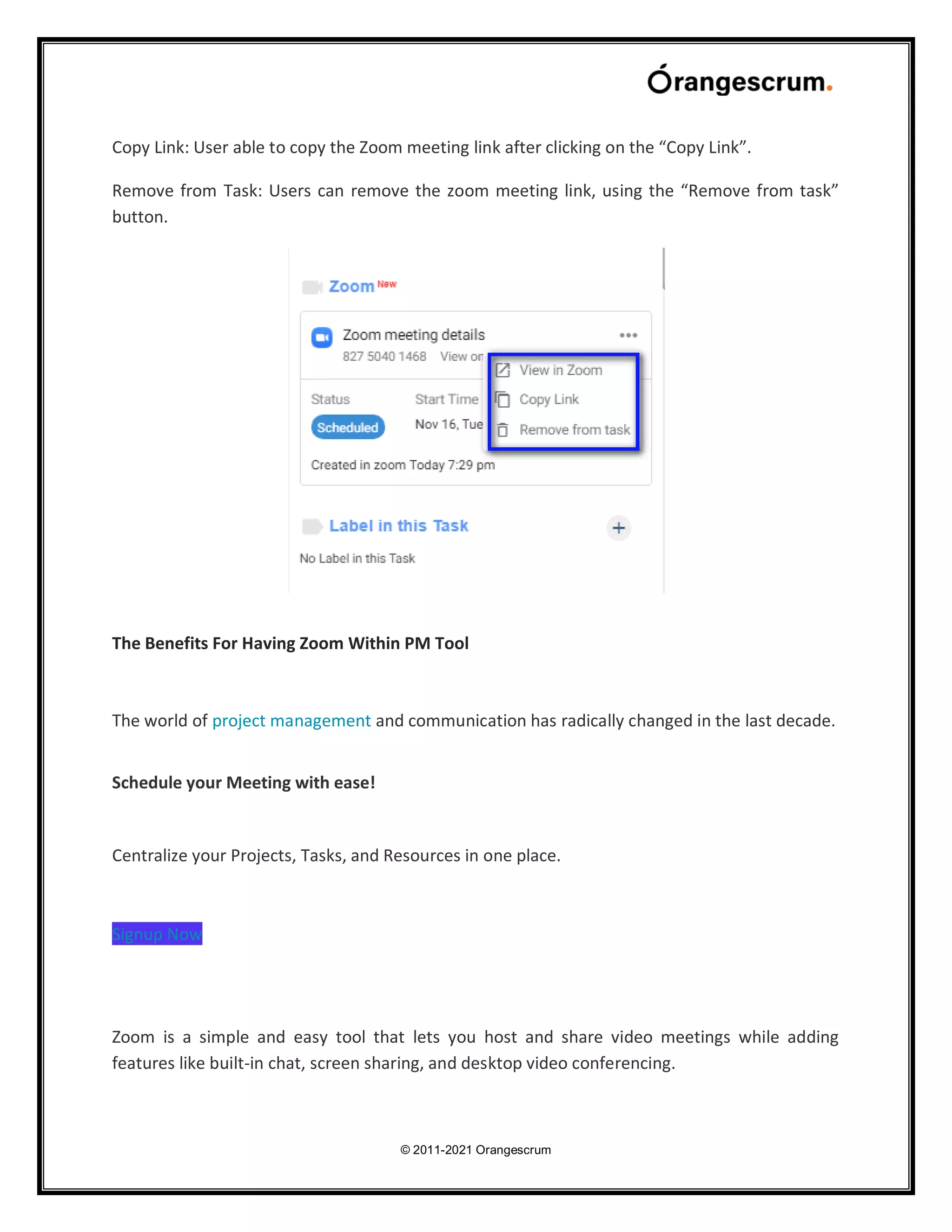 © 2011-2021 Orangescrum
Copy Link: User able to copy the Zoom meeting link after clicking on the “Copy Link”.
Remove from Task: Users can remove the zoom meeting link, using the “Remove from task”
button.
The Benefits For Having Zoom Within PM Tool
The world of project management and communication has radically changed in the last decade.
Schedule your Meeting with ease!
Centralize your Projects, Tasks, and Resources in one place.
Signup Now
Zoom is a simple and easy tool that lets you host and share video meetings while adding
features like built-in chat, screen sharing, and desktop video conferencing.
 
