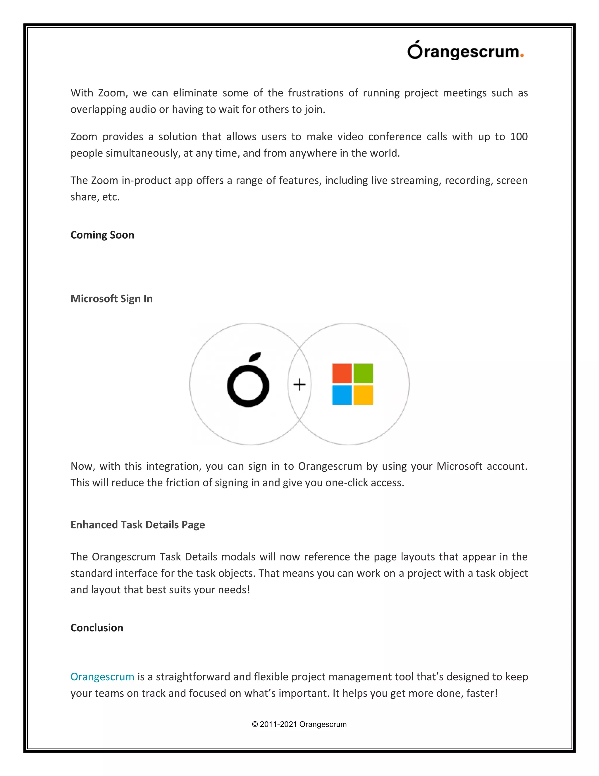 © 2011-2021 Orangescrum
With Zoom, we can eliminate some of the frustrations of running project meetings such as
overlapping audio or having to wait for others to join.
Zoom provides a solution that allows users to make video conference calls with up to 100
people simultaneously, at any time, and from anywhere in the world.
The Zoom in-product app offers a range of features, including live streaming, recording, screen
share, etc.
Coming Soon
Microsoft Sign In
Now, with this integration, you can sign in to Orangescrum by using your Microsoft account.
This will reduce the friction of signing in and give you one-click access.
Enhanced Task Details Page
The Orangescrum Task Details modals will now reference the page layouts that appear in the
standard interface for the task objects. That means you can work on a project with a task object
and layout that best suits your needs!
Conclusion
Orangescrum is a straightforward and flexible project management tool that’s designed to keep
your teams on track and focused on what’s important. It helps you get more done, faster!
 