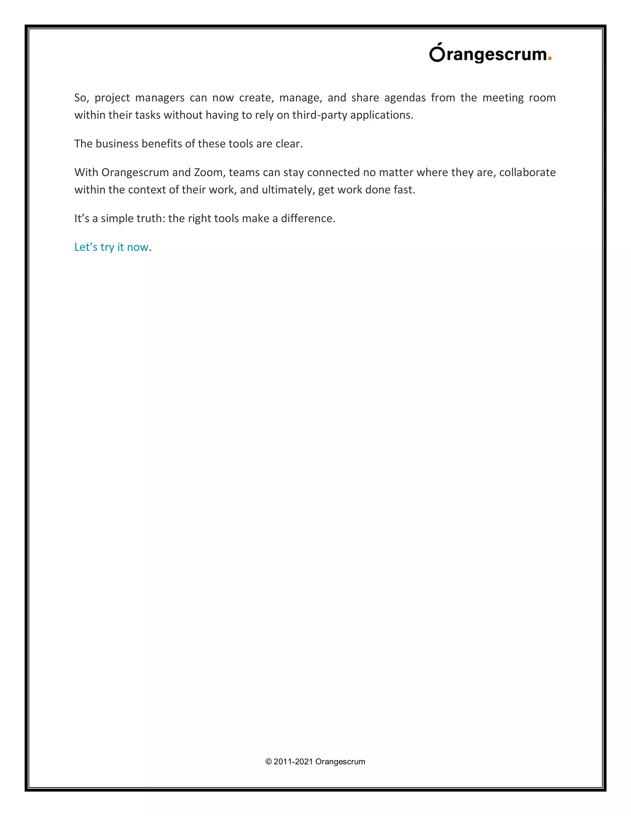 © 2011-2021 Orangescrum
So, project managers can now create, manage, and share agendas from the meeting room
within their tasks without having to rely on third-party applications.
The business benefits of these tools are clear.
With Orangescrum and Zoom, teams can stay connected no matter where they are, collaborate
within the context of their work, and ultimately, get work done fast.
It’s a simple truth: the right tools make a difference.
Let’s try it now.
 