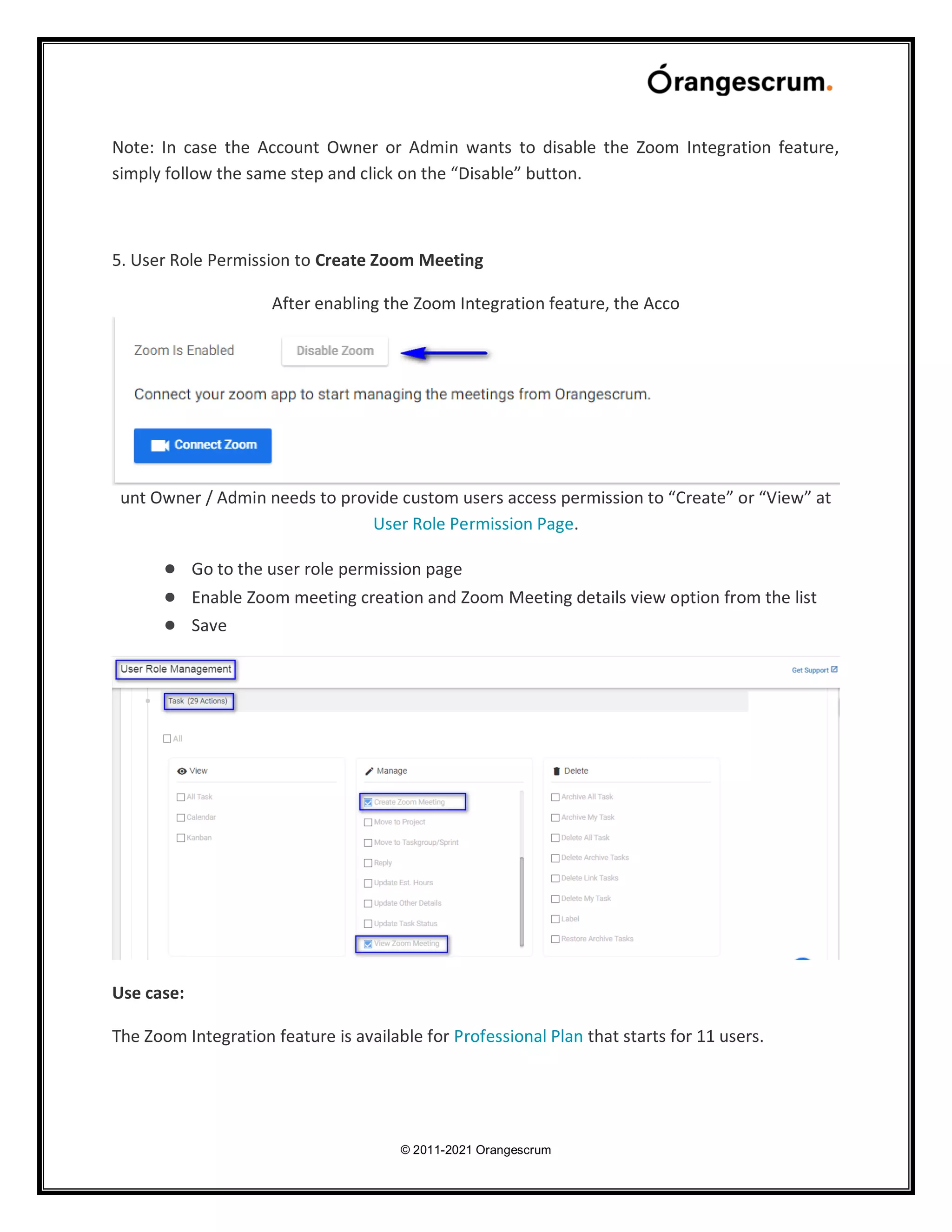 © 2011-2021 Orangescrum
Note: In case the Account Owner or Admin wants to disable the Zoom Integration feature,
simply follow the same step and click on the “Disable” button.
5. User Role Permission to Create Zoom Meeting
After enabling the Zoom Integration feature, the Acco
unt Owner / Admin needs to provide custom users access permission to “Create” or “View” at
User Role Permission Page.
● Go to the user role permission page
● Enable Zoom meeting creation and Zoom Meeting details view option from the list
● Save
Use case:
The Zoom Integration feature is available for Professional Plan that starts for 11 users.
 
