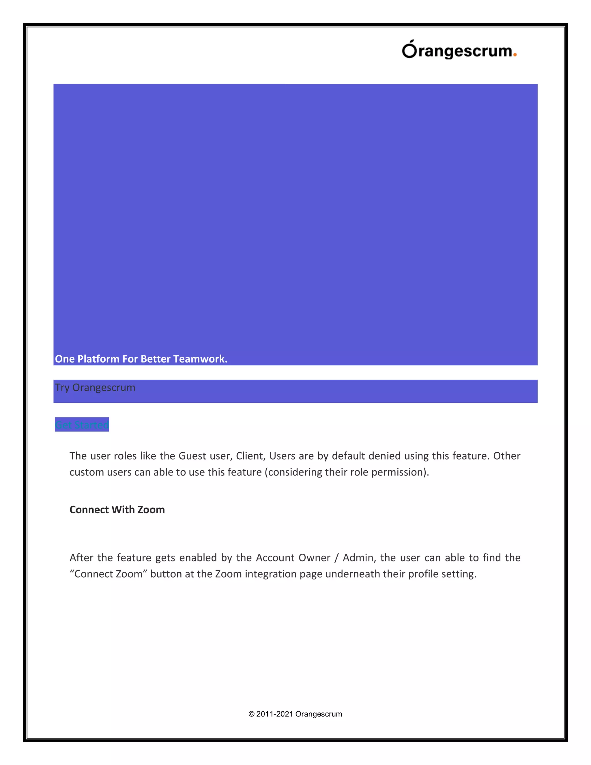 © 2011-2021 Orangescrum
One Platform For Better Teamwork.
Try Orangescrum
Get Started
The user roles like the Guest user, Client, Users are by default denied using this feature. Other
custom users can able to use this feature (considering their role permission).
Connect With Zoom
After the feature gets enabled by the Account Owner / Admin, the user can able to find the
“Connect Zoom” button at the Zoom integration page underneath their profile setting.
 