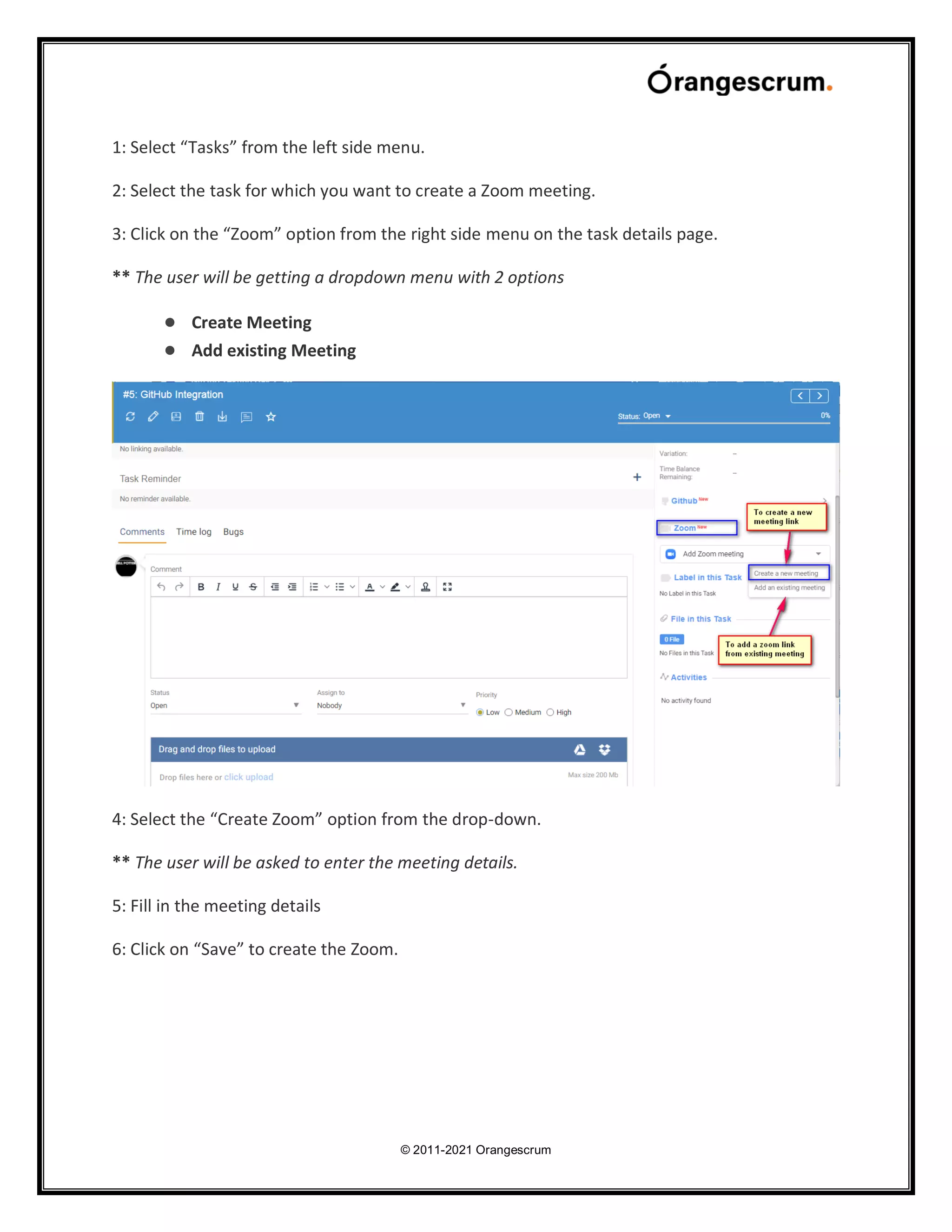 © 2011-2021 Orangescrum
1: Select “Tasks” from the left side menu.
2: Select the task for which you want to create a Zoom meeting.
3: Click on the “Zoom” option from the right side menu on the task details page.
** The user will be getting a dropdown menu with 2 options
● Create Meeting
● Add existing Meeting
4: Select the “Create Zoom” option from the drop-down.
** The user will be asked to enter the meeting details.
5: Fill in the meeting details
6: Click on “Save” to create the Zoom.
 