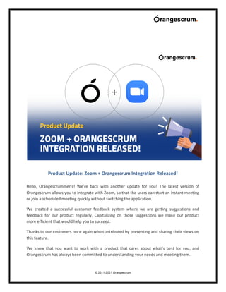 © 2011-2021 Orangescrum
Product Update: Zoom + Orangescrum Integration Released!
Hello, Orangescrummer’s! We’re back with another update for you! The latest version of
Orangescrum allows you to integrate with Zoom, so that the users can start an instant meeting
or join a scheduled meeting quickly without switching the application.
We created a successful customer feedback system where we are getting suggestions and
feedback for our product regularly. Capitalizing on those suggestions we make our product
more efficient that would help you to succeed.
Thanks to our customers once again who contributed by presenting and sharing their views on
this feature.
We know that you want to work with a product that cares about what’s best for you, and
Orangescrum has always been committed to understanding your needs and meeting them.
 