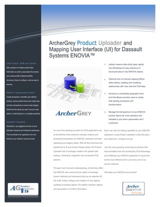 Upload massive data entity types rapidly
and effortlessly for easy reference of
structured data on key ENOVIA objects.
Optimize and cut manual mapping efforts
while adding, updating and modifying
relationships with near real time PLM data.
Introduce a comfortable application front
end that allows business users to create
bulk loading procedures and
transformation.
Manage the full spectrum of your ENOIVA
product data to be more operative and
valuable to your team--personalize don’t
customize!
Information Technology Solutions
As one of the leading providers for PLM applications we
at ArcherGrey have worked to develop creative and
pioneering frameworks for ENOVIA customers and their
uploading and staging needs. With all the know-how and
experience to fit any product design phase, the Product
Uploader and UI package creates a far greater bulk
loading, monitoring, integration and accessible PLM
solution.
Through much trial and understanding, ArcherGrey offers
the ENOVIA user community the option to leverage
proven methods and framework that can be selected off
the shelf. Easily configure the creation of new objects,
updating of existing objects, the relation between objects
and association of content information.
Each use case for adding capability to your ENOVIA
application using Product Uploader is fast and easy—
just implement, configure and go.
Join the every growing community of partners that
have benefited from the ArcherGrey PLM Advantage
and challenge your ENOIVA application to grow and
be the most effective tool it can be by one of our
proven methods.
Stimulate your ENOVIA environment!
Load Product, BOM and Content
Bulk uploads of complex product data
information as well as associated Documents
and multi-level Bill of Material (BOM)
structures. Easy to configure—just as easy to
execute.
ENOIVA Transactional Commit
Create transaction controlled user defined
loading. Improve performance and create data
roll back transactions to ensure data integrity.
Determine the result you want, how you want,
either in small batches or a complete assembly.
Uploader Framework
Schedule or use triggered services to drive
seamless response and enterprise awareness.
The boundaries of an application are only
limited to your network, local and social.
ArcherGrey Product Uploader and
Mapping User Interface (UI) for Dassault
Systems ENOVIA™
PLM
Advantage
2.0
 