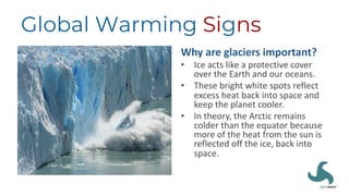 Global Warming Signs
Why are glaciers important?
• Ice acts like a protective cover
over the Earth and our oceans.
• These bright white spots reflect
excess heat back into space and
keep the planet cooler.
• In theory, the Arctic remains
colder than the equator because
more of the heat from the sun is
reflected off the ice, back into
space.
 
