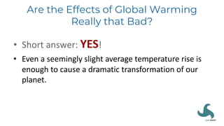 Are the Effects of Global Warming
Really that Bad?
• Short answer: YES!
• Even a seemingly slight average temperature rise is
enough to cause a dramatic transformation of our
planet.
 