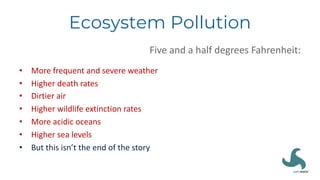 Ecosystem Pollution
Five and a half degrees Fahrenheit:
• More frequent and severe weather
• Higher death rates
• Dirtier air
• Higher wildlife extinction rates
• More acidic oceans
• Higher sea levels
• But this isn’t the end of the story
 