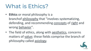 What is Ethics?
• Ethics or moral philosophy is a
branchof philosophy that "involves systematizing,
defending, and recommending concepts of right and
wrong behavior".
• The field of ethics, along with aesthetics, concerns
matters of value; these fields comprise the branch of
philosophy called axiology.
 
