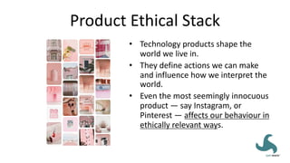 Product Ethical Stack
• Technology products shape the
world we live in.
• They define actions we can make
and influence how we interpret the
world.
• Even the most seemingly innocuous
product — say Instagram, or
Pinterest — affects our behaviour in
ethically relevant ways.
 