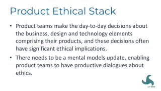 Product Ethical Stack
• Product teams make the day-to-day decisions about
the business, design and technology elements
comprising their products, and these decisions often
have significant ethical implications.
• There needs to be a mental models update, enabling
product teams to have productive dialogues about
ethics.
 