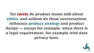 Yet rarely do product teams talk about
ethics, and seldom do these conversations
influence product strategy and product
design — except for example, when there is
a legal requirement, for example with data
privacy laws.
 