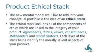 Product Ethical Stack
• The new mental model we’ll like to add into your
conceptual portfolio is the idea of an ethical stack.
• The ethical stack includes all of the components of
ethics which are linked to the integrity of your
product: affordances, duties, values, consequences,
stakeholders and moral contexts. Each layer of the
stack helps identify the morally salient aspects of
your product.
 