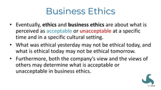 Business Ethics
• Eventually, ethics and business ethics are about what is
perceived as acceptable or unacceptable at a specific
time and in a specific cultural setting.
• What was ethical yesterday may not be ethical today, and
what is ethical today may not be ethical tomorrow.
• Furthermore, both the company’s view and the views of
others may determine what is acceptable or
unacceptable in business ethics.
 