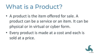 What is a Product?
• A product is the item offered for sale. A
product can be a service or an item. It can be
physical or in virtual or cyber form.
• Every product is made at a cost and each is
sold at a price.
 