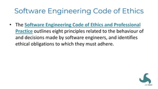 Software Engineering Code of Ethics
• The Software Engineering Code of Ethics and Professional
Practice outlines eight principles related to the behaviour of
and decisions made by software engineers, and identifies
ethical obligations to which they must adhere.
 