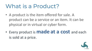 What is a Product?
• A product is the item offered for sale. A
product can be a service or an item. It can be
physical or in virtual or cyber form.
• Every product is made at a cost and each
is sold at a price.
 