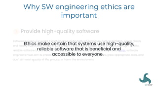 Why SW engineering ethics are
important
Ethics make certain that systems use high-quality,
reliable software that is beneficial and
accessible to everyone.
 