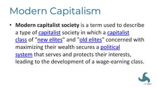 Modern Capitalism
• Modern capitalist society is a term used to describe
a type of capitalist society in which a capitalist
class of "new elites" and "old elites" concerned with
maximizing their wealth secures a political
system that serves and protects their interests,
leading to the development of a wage-earning class.
 