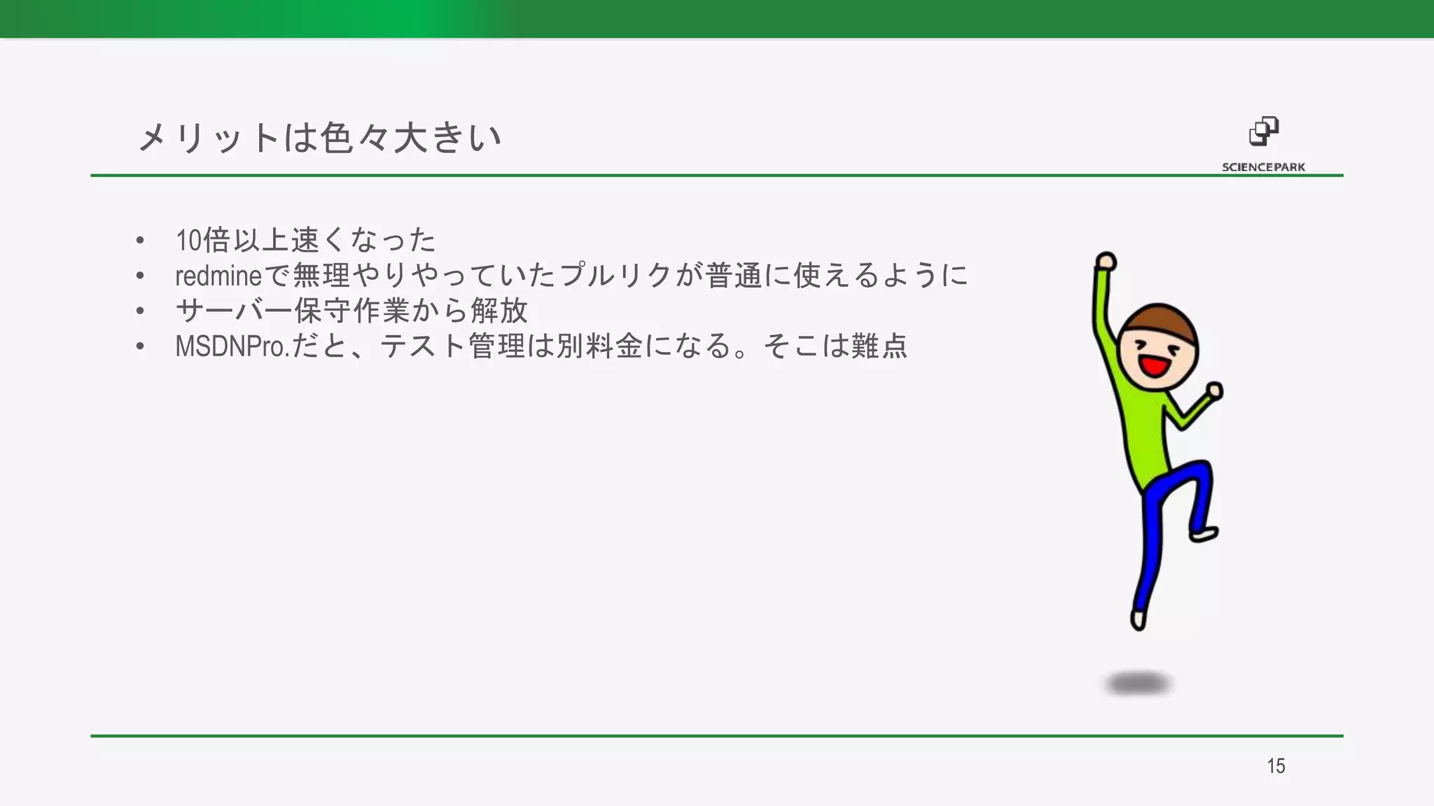• 10倍以上速くなった
• redmineで無理やりやっていたプルリクが普通に使えるように
• サーバー保守作業から解放
• MSDNPro.だと、テスト管理は別料金になる。そこは難点
メリットは色々大きい
15
 