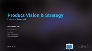Product Vision & Strategy
Lessons Learned
PREPARED BY
Doug Henderson
FrostHub
www.frosthub.com
@dougehenderson
March 14, 2015
 