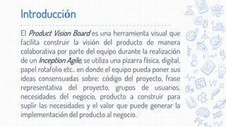 El Product Vision Board es una herramienta visual que
facilita construir la visión del producto de manera
colaborativa por parte del equipo durante la realización
de un Inception Agile, se utiliza una pizarra física, digital,
papel rotafolio etc.. en donde el equipo pueda poner sus
ideas consensuadas sobre: código del proyecto, frase
representativa del proyecto, grupos de usuarios,
necesidades del negocio, producto a construir para
suplir las necesidades y el valor que puede generar la
implementación del producto al negocio.
Introducción
 