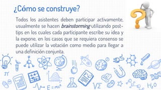 ¿Cómo se construye?
Todos los asistentes deben participar activamente,
usualmente se hacen brainstorming utilizando post-
tips en los cuales cada participante escribe su idea y
la expone, en los casos que se requiera consenso se
puede utilizar la votación como medio para llegar a
una definición conjunta.
 