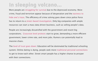 More people are struggling for survival due to the depressed economy. More
crime, fraud and terrorism appear because of desperation and the easiness to
hide one’s trace. The efficiency of crime solving goes down since police force
has to return to a street-based investigation. Only big companies with ample
resources can start a mass data driven business, such as selling people’s data.
People are increasingly dissatisfied with the government and resent big
corporations. Grassroot level protests start to grow, demanding a more efficient
government, lower crime rate, and more jobs. Rumors can potentially lead to
massive chaos.
The level of trust goes down: Education will be dominated by traditional schooling
system. Online dating is dying, people seek more traditional personal connections
to get to know each other. Street smart people has a higher chance to prosper
with their connections.
In sleeping volcano...
 