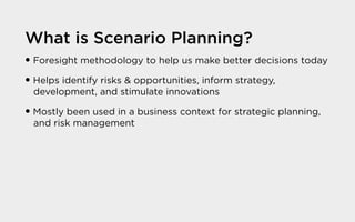 What is Scenario Planning?
� Foresight methodology to help us make better decisions today
� Helps identify risks & opportunities, inform strategy,
development, and stimulate innovations
� Mostly been used in a business context for strategic planning,
and risk management
 