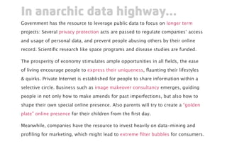 Government has the resource to leverage public data to focus on longer term
projects: Several privacy protection acts are passed to regulate companies’ access
and usage of personal data, and prevent people abusing others by their online
record. Scientific research like space programs and disease studies are funded.
The prosperity of economy stimulates ample opportunities in all fields, the ease
of living encourage people to express their uniqueness, flaunting their lifestyles
& quirks. Private Internet is established for people to share information within a
selective circle. Business such as image makeover consultancy emerges, guiding
people in not only how to make amends for past imperfections, but also how to
shape their own special online presence. Also parents will try to create a “golden
plate” online presence for their children from the first day.
Meanwhile, companies have the resource to invest heavily on data-mining and
profiling for marketing, which might lead to extreme filter bubbles for consumers.
In anarchic data highway...
 