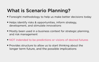 What is Scenario Planning?
� Foresight methodology to help us make better decisions today
� Helps identify risks & opportunities, inform strategy,
development, and stimulate innovations
� Mostly been used in a business context for strategic planning,
and risk management
� NOT indended to be predictions or visions of desired futures
� Provides structure to allow us to start thinking about the
longer term future, and the possible implications
 