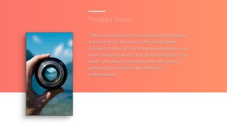 Product Vision
“The product vision is the overarching goal you
are aiming for, the reason for creating the
product. It pro...