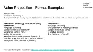 Value Proposition - Format Examples
Steve Blank
We help X do Y dong Z.
Example: We help visually impaired pedestrians safely cross the street with our intuitive signaling devices.
Information technology services marketing
association
For [target customer]
Who [specific needs/opportunity]
We provide [solution name]
Unlike [the competitor]
Who [provides solution, features, function…]
Our company [better approach, solution, function...]
That [offers better customer experience]
Value proposition templates and definition: https://www.smartsheet.com/value-proposition-positioning-templates
Geoff Moore
For [target customer]
Who [statement of needs/opportunity]
Our [product/service name]
Is [product category]
That [statement of benefit]
 