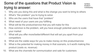 Some of the questions that Product Vision is
trying to answer:
1. Why are you doing this and what is the change you want to bring to others
2. What’s “the problem” you’re trying to solve
3. Who are the users that have that “problem”
4. What need of your users are you fulfilling
5. What will be the product/service that you will make for this
6. How common is the problem, will you have enough potential users to scale
your market
7. What will you offer more/better/different that will set you apart from your
competitors
8. What are the viable ways for you to make money on this product/service
9. What is the potential for making money in that scenario, is it worth making this
product (costs vs. revenue)
10. What are the channels for communication and sale for customers
 