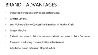 • Improved Perception of Product performance.
• Greater Loyalty.
• Less Vulnerability to Competitive Reactions & Market Crisis.
• Larger Margins.
• Inelastic response to Price Increase and elastic response to Price Decrease.
• Increased marketing communication effectiveness.
• Additional Brand Extension Opportunities .
BRAND - ADVANTAGES
 